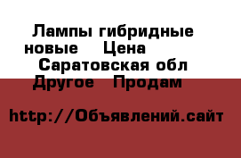 Лампы гибридные (новые) › Цена ­ 2 600 - Саратовская обл. Другое » Продам   